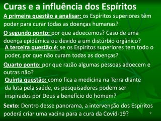 9
Curas e a influência dos Espíritos
A primeira questão a analisar: os Espíritos superiores têm
poder para curar todas as doenças humanas?
O segundo ponto: por que adoecemos? Caso de uma
doença epidêmica ou devido a um distúrbio orgânico?
A terceira questão é: se os Espíritos superiores tem todo o
poder, por que não curam todas as doenças?
Quarto ponto: por que razão algumas pessoas adoecem e
outras não?
Quinta questão: como fica a medicina na Terra diante
da luta pela saúde, os pesquisadores podem ser
inspirados por Deus a benefício do homem?
Sexto: Dentro desse panorama, a intervenção dos Espíritos
poderá criar uma vacina para a cura da Covid-19?
 
