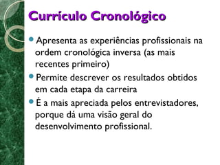 CCuurrrrííccuulloo CCrroonnoollóóggiiccoo 
Apresenta as experiências profissionais na 
ordem cronológica inversa (as mais 
recentes primeiro) 
Permite descrever os resultados obtidos 
em cada etapa da carreira 
É a mais apreciada pelos entrevistadores, 
porque dá uma visão geral do 
desenvolvimento profissional. 
 