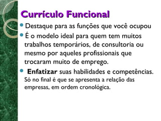 CCuurrrrííccuulloo FFuunncciioonnaall 
Destaque para as funções que você ocupou 
É o modelo ideal para quem tem muitos 
trabalhos temporários, de consultoria ou 
mesmo por aqueles profissionais que 
trocaram muito de emprego. 
 Enfatizar suas habilidades e competências. 
Só no final é que se apresenta a relação das 
empresas, em ordem cronológica. 
 