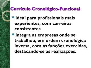 CCuurrrrííccuulloo CCrroonnoollóóggiiccoo--FFuunncciioonnaall 
Ideal para profissionais mais 
experientes, com carreiras 
consistentes 
Integra as empresas onde se 
trabalhou, em ordem cronológica 
inversa, com as funções exercidas, 
destacando-se as realizações. 
 