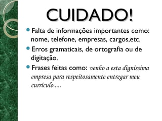 CCUUIIDDAADDOO!! 
Falta de informações importantes como: 
nome, telefone, empresas, cargos,etc. 
Erros gramaticais, de ortografia ou de 
digitação. 
Frases feitas como: venho a esta digníssima 
empresa para respeitosamente entregar meu 
currículo..... 
 