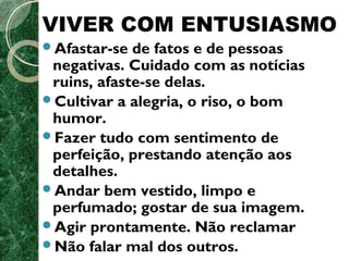 VIVER COM ENTUSIASMO 
Afastar-se de fatos e de pessoas 
negativas. Cuidado com as notícias 
ruins, afaste-se delas. 
Cultivar a alegria, o riso, o bom 
humor. 
Fazer tudo com sentimento de 
perfeição, prestando atenção aos 
detalhes. 
Andar bem vestido, limpo e 
perfumado; gostar de sua imagem. 
Agir prontamente. Não reclamar 
Não falar mal dos outros. 
 