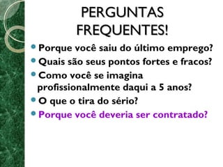 PPEERRGGUUNNTTAASS 
FFRREEQQUUEENNTTEESS!! 
Porque você saiu do último emprego? 
Quais são seus pontos fortes e fracos? 
Como você se imagina 
profissionalmente daqui a 5 anos? 
O que o tira do sério? 
Porque você deveria ser contratado? 
 