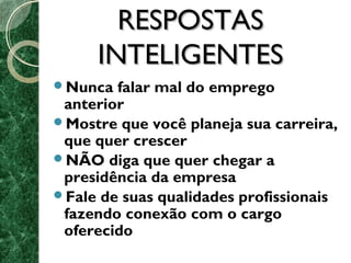 RREESSPPOOSSTTAASS 
IINNTTEELLIIGGEENNTTEESS 
Nunca falar mal do emprego 
anterior 
Mostre que você planeja sua carreira, 
que quer crescer 
NÃO diga que quer chegar a 
presidência da empresa 
Fale de suas qualidades profissionais 
fazendo conexão com o cargo 
oferecido 
 