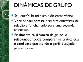 DDIINNÂÂMMIICCAASS DDEE GGRRUUPPOO 
Seu currículo foi escolhido entre vários. 
Você se saiu bem na primeira entrevista de 
seleção e foi chamado para uma segunda 
entrevista. 
Finalmente na dinâmica de grupo, o 
selecionador pode comparar na prática qual 
o candidato que atende o perfil desejado 
pela empresa. 
 