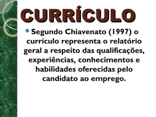 CCUURRRRÍÍCCUULLOO 
Segundo Chiavenato (1997) o 
currículo representa o relatório 
geral a respeito das qualificações, 
experiências, conhecimentos e 
habilidades oferecidas pelo 
candidato ao emprego. 
 