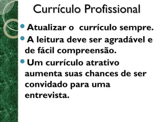 CCuurrrrííccuulloo PPrrooffiissssiioonnaall 
Atualizar o currículo sempre. 
A leitura deve ser agradável e 
de fácil compreensão. 
Um currículo atrativo 
aumenta suas chances de ser 
convidado para uma 
entrevista. 
 