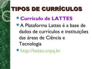 TTIIPPOOSS DDEE CCUURRRRÍÍCCUULLOOSS 
Currículo de LATTES 
A Plataforma Lattes é a base de 
dados de currículos e instituições 
das áreas de Ciência e 
Tecnologia 
http://lattes.cnpq.br 
 