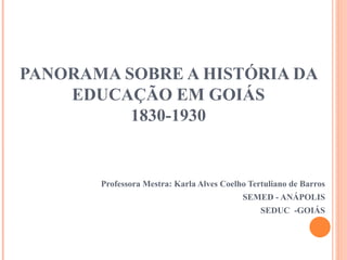 PANORAMA SOBRE A HISTÓRIA DA
EDUCAÇÃO EM GOIÁS
1830-1930
Professora Mestra: Karla Alves Coelho Tertuliano de Barros
SEMED - ANÁPOLIS
SEDUC -GOIÁS
 
