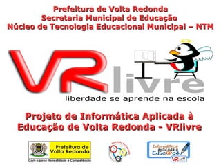 Prefeitura de Volta Redonda
        Secretaria Municipal de Educação
Núcleo de Tecnologia Educacional Municipal – NTM




   Projeto de Informática Aplicada à
  Educação de Volta Redonda - VRlivre
 