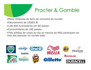 Procter & Gamble
•Maior empresa de bens de consumo do mundo
•Faturamento de US$83 Bi
•138.000 funcionários em 80 países
•Consumidores de 180 países.
•Três bilhões de vezes ao dia as marcas da P&G participam da
vida das pessoas no mundo todo.
 
