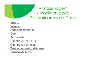 Armazenagem
                     / Movimentação
                  Determinantes do Custo
•   Espaço
•   Volume
•   Manuseio (Picking)
•   Giro
•   Automação
•   Quantidade de Skus
•   Quantidade de lotes
•   Tempo de carga / descarga
•   Margem de lucro
 