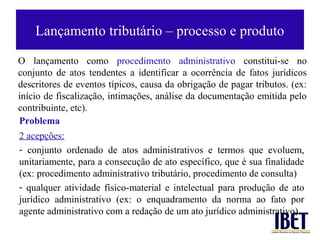 Lançamento tributário – processo e produto

O lançamento como procedimento administrativo constitui-se no
conjunto de atos tendentes a identificar a ocorrência de fatos jurídicos
descritores de eventos típicos, causa da obrigação de pagar tributos. (ex:
início de fiscalização, intimações, análise da documentação emitida pelo
contribuinte, etc).
Problema
2 acepções:
- conjunto ordenado de atos administrativos e termos que evoluem,
unitariamente, para a consecução de ato específico, que é sua finalidade
(ex: procedimento administrativo tributário, procedimento de consulta)
- qualquer atividade físico-material e intelectual para produção de ato
jurídico administrativo (ex: o enquadramento da norma ao fato por
agente administrativo com a redação de um ato jurídico administrativo)
 
