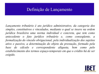 Definição de Lançamento


Lançamento tributário é ato jurídico administrativo, da categoria dos
simples, constitutivos e vinculados, mediante o qual se insere na ordem
jurídica brasileira uma norma individual e concreta, que tem como
antecedente o fato jurídico tributário e, como conseqüente, a
formalização do vínculo obrigacional, pela individualização dos sujeitos
ativo e passivo, a determinação do objeto da prestação, formado pela
base de cálculo e correspondente alíquota, bem como pelo
estabelecimento dos termos espaço-temporais em que o crédito há de ser
exigido.
 