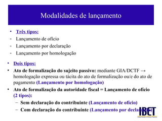 Modalidades de lançamento

 •   Três tipos:
 -   Lançamento de ofício
 -   Lançamento por declaração
 -   Lançamento por homologação

• Dois tipos:
• Ato de formalização do sujeito passivo: mediante GIA/DCTF →
  homologação expressa ou tácita do ato de formalização ou/e do ato de
  pagamento (Lançamento por homologação)
• Ato de formalização da autoridade fiscal = Lançamento de ofício
  (2 tipos):
   – Sem declaração do contribuinte (Lançamento de ofício)
   – Com declaração do contribuinte (Lançamento por declaração)
 
