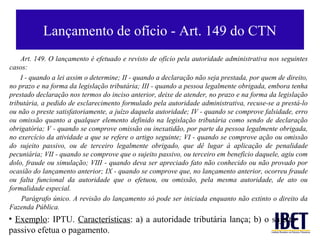 Lançamento de ofício - Art. 149 do CTN
    Art. 149. O lançamento é efetuado e revisto de ofício pela autoridade administrativa nos seguintes
casos:
    I - quando a lei assim o determine; II - quando a declaração não seja prestada, por quem de direito,
no prazo e na forma da legislação tributária; III - quando a pessoa legalmente obrigada, embora tenha
prestado declaração nos termos do inciso anterior, deixe de atender, no prazo e na forma da legislação
tributária, a pedido de esclarecimento formulado pela autoridade administrativa, recuse-se a prestá-lo
ou não o preste satisfatoriamente, a juízo daquela autoridade; IV - quando se comprove falsidade, erro
ou omissão quanto a qualquer elemento definido na legislação tributária como sendo de declaração
obrigatória; V - quando se comprove omissão ou inexatidão, por parte da pessoa legalmente obrigada,
no exercício da atividade a que se refere o artigo seguinte; VI - quando se comprove ação ou omissão
do sujeito passivo, ou de terceiro legalmente obrigado, que dê lugar à aplicação de penalidade
pecuniária; VII - quando se comprove que o sujeito passivo, ou terceiro em benefício daquele, agiu com
dolo, fraude ou simulação; VIII - quando deva ser apreciado fato não conhecido ou não provado por
ocasião do lançamento anterior; IX - quando se comprove que, no lançamento anterior, ocorreu fraude
ou falta funcional da autoridade que o efetuou, ou omissão, pela mesma autoridade, de ato ou
formalidade especial.
    Parágrafo único. A revisão do lançamento só pode ser iniciada enquanto não extinto o direito da
Fazenda Pública.
• Exemplo: IPTU. Características: a) a autoridade tributária lança; b) o sujeito
passivo efetua o pagamento.
 