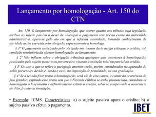 Lançamento por homologação - Art. 150 do
                      CTN
       Art. 150. O lançamento por homologação, que ocorre quanto aos tributos cuja legislação
atribua ao sujeito passivo o dever de antecipar o pagamento sem prévio exame da autoridade
administrativa, opera-se pelo ato em que a referida autoridade, tomando conhecimento da
atividade assim exercida pelo obrigado, expressamente a homologa.
     § 1º O pagamento antecipado pelo obrigado nos termos deste artigo extingue o crédito, sob
condição resolutória da ulterior homologação ao lançamento.
      § 2º Não influem sobre a obrigação tributária quaisquer atos anteriores à homologação,
praticados pelo sujeito passivo ou por terceiro, visando à extinção total ou parcial do crédito.
    § 3º Os atos a que se refere o parágrafo anterior serão, porém, considerados na apuração do
saldo porventura devido e, sendo o caso, na imposição de penalidade, ou sua graduação.
    § 4º Se a lei não fixar prazo a homologação, será ele de cinco anos, a contar da ocorrência do
fato gerador; expirado esse prazo sem que a Fazenda Pública se tenha pronunciado, considera-se
homologado o lançamento e definitivamente extinto o crédito, salvo se comprovada a ocorrência
de dolo, fraude ou simulação.


• Exemplo: ICMS. Características: a) o sujeito passivo apura o crédito; b) o
sujeito passivo efetua o pagamento.
 