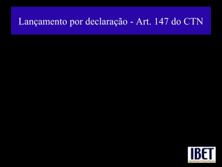 Lançamento por declaração - Art. 147 do CTN

     "Art. 147. O lançamento é efetuado com base na declaração do sujeito passivo ou
de terceiro, quando um ou outro, na forma da legislação tributária, presta à autoridade
administrativa informações sobre matéria de fato, indispensáveis à sua efetivação.
   § 1º A retificação da declaração por iniciativa do próprio declarante, quando vise a
reduzir ou a excluir tributo, só é admissível mediante comprovação do erro em que se
funde, e antes de notificado o lançamento.
    § 2º Os erros contidos na declaração e apuráveis pelo seu exame serão retificados
de ofício pela autoridade administrativa a que competir a revisão daquela."


• Exemplo: apuração do imposto de importação decorrente de declaração do
passageiro que desembarca do exterior. Características: a) o sujeito passivo
fornece informações à autoridade tributária; b) a autoridade tributária lança após
receber as informações.
 