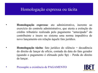 Homologação expressa ou tácita


•   Homologação expressa: ato administrativo, inerente            ao
    exercício do controle administrativo, que atesta a extinção   do
    crédito tributário realizada pelo pagamento “antecipado”      do
    contribuinte e insere no sistema uma norma impeditiva         de
    novo lançamento em relação àquele fato jurídico.

•   Homologação tácita: fato jurídico do silêncio = decadência
    do direito de lançar de ofício, contada da data do fato gerador
    (quando o pagamento é efetuado pelo Sp) – Perda do direito
    de lançar.

•   Pressupõe a existência de PAGAMENTO
 
