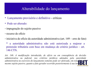 Alterabilidade do lançamento

• Lançamento provisório e definitivo - críticas
• Pode ser alterado:
- impugnação do sujeito passivo
- recurso de ofício
- iniciativa de ofício da autoridade administrativa (art. 149 – erro de fato)
 * a autoridade administrativa não está autorizada a majorar a
 pretensão tributária com base em mudança de critério jurídico – art.
 146 CTN.
Art. 146. A modificação introduzida, de ofício ou em conseqüência de decisão
administrativa ou judicial, nos critérios jurídicos adotados pela autoridade
administrativa no exercício do lançamento somente pode ser efetivada, em relação a um
mesmo sujeito passivo, quanto a fato gerador ocorrido posteriormente à sua introdução.
 