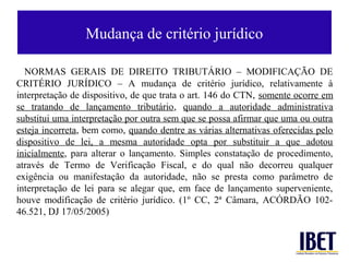 Mudança de critério jurídico

  NORMAS GERAIS DE DIREITO TRIBUTÁRIO – MODIFICAÇÃO DE
CRITÉRIO JURÍDICO – A mudança de critério jurídico, relativamente à
interpretação de dispositivo, de que trata o art. 146 do CTN, somente ocorre em
se tratando de lançamento tributário, quando a autoridade administrativa
substitui uma interpretação por outra sem que se possa afirmar que uma ou outra
esteja incorreta, bem como, quando dentre as várias alternativas oferecidas pelo
dispositivo de lei, a mesma autoridade opta por substituir a que adotou
inicialmente, para alterar o lançamento. Simples constatação de procedimento,
através de Termo de Verificação Fiscal, e do qual não decorreu qualquer
exigência ou manifestação da autoridade, não se presta como parâmetro de
interpretação de lei para se alegar que, em face de lançamento superveniente,
houve modificação de critério jurídico. (1º CC, 2ª Câmara, ACÓRDÃO 102-
46.521, DJ 17/05/2005)
 