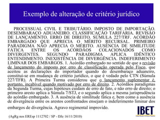 Exemplo de alteração de critério jurídico
   PROCESSUAL CIVIL E TRIBUTÁRIO. IMPOSTO DE IMPORTAÇÃO.
DESEMBARAÇO ADUANEIRO. CLASSIFICAÇÃO TARIFÁRIA. REVISÃO
DE LANÇAMENTO. ERRO DE DIREITO. SÚMULA 227/TRF. ACÓRDÃO
EMBARGADO QUE APRECIA O MÉRITO RECURSAL. PRIMEIRO
PARADIGMA NÃO APRECIA O MÉRITO. AUSÊNCIA DE SIMILITUDE
FÁTICA        ENTRE       OS     ACÓRDÃOS         COLACIONADOS           COMO
DIVERGENTES.          SEGUNDO         PARADIGMA         APLICA       IDÊNTICO
ENTENDIMENTO. INEXISTÊNCIA DE DIVERGÊNCIA. INDEFERIMENTO
LIMINAR DOS EMBARGOS. 1. Acórdão embargado no sentido de que a revisão
de lançamento do imposto por erro de classificação operada pelo Fisco, que
aceitou as declarações do importador quando do desembaraço aduaneiro,
constitui-se em mudança de critério jurídico, o que é vedado pelo CTN (Súmula
227/TFR). A Primeira Turma considerou que o lançamento suplementar é,
portanto, incabível quando motivado por erro de direito. 2. Acórdãos paradigmas
da Segunda Turma, cujas hipóteses cuidam de erro de fato, e não erro de direito; o
primeiro aresto aplica a Súmula 7/STJ, e o segundo aplica a mesma jurisprudência
do acórdão embargado. 3. A ausência de similitude fática e, bem como a ausência
de divergência entre os arestos confrontados ensejam o indeferimento liminar dos
embargos de divergência. Agravo regimental improvido.
(AgRg nos EREsp 1112702 / SP - DJe 16/11/2010)
 