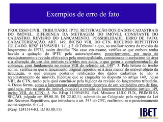 Exemplos de erro de fato

PROCESSO CIVIL. TRIBUTÁRIO. IPTU. RETIFICAÇÃO DOS DADOS CADASTRAIS
DO IMÓVEL. DIFERENÇA DA METRAGEM DO IMÓVEL CONSTANTE DO
CADASTRO. REVISÃO DO LANÇAMENTO. POSSIBILIDADE. ERRO DE FATO.
CARACTERIZAÇÃO. ART. 149, INCISO VIII, DO CTN. RECURSO REPETITIVO
JULGADO. RESP 1130545/RJ. 1.(...) 2. O Tribunal a quo, ao analisar acerca da revisão do
lançamento do IPTU, assim decidiu: "No caso em exame, verifica-se que embora tenha
havido a quitação do IPTU pela autora/apelante, posteriormente, por meio de
recadastramento e revisão efetivados pela municipalidade, constatou-se o acréscimo de área
e a alteração do uso dos imóveis referidos nos autos, o que gerou a complementação da
cobrança, com fundamento no inciso VIII do referido art. 149". 3. Pela leitura do trecho
acima, verifica-se que o lançamento original reportou-se à área menor do imóvel objeto da
tributação, o que ensejou posterior retificação dos dados cadastrais (e não o
recadastramento do imóvel), hipótese que se enquadra no disposto no artigo 149, inciso
VIII, do CTN, razão pela qual conclui-se pela higidez da revisão do lançamento tributário.
4. Dessa forma, como o lançamento complementar decorreu de um verdadeiro erro de fato,
qual seja, erro na área do imóvel, possível a revisão do lançamento tributário (artigo 149,
inciso VIII, do CTN). 5. No REsp 1130545/RJ, Rel. Ministro LUIZ FUX, PRIMEIRA
SEÇÃO, julgado em 09.08.10, DJ 22.02.11, submetido ao Colegiado pelo regime da Lei
dos Recursos Repetitivos, que introduziu o art. 543 do CPC, reafirmou-se o posicionamento
acima exposto. 6. (...)
(Resp 1241514-RJ, DJ 03.08.11)
 