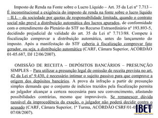 Imposto de Renda na Fonte sobre o Lucro Líquido – Art. 35 da Lei nº 7.713 –
É inconstitucional a exigência do imposto de renda na fonte sobre o lucro líquido
– ILL – da sociedade por quotas de responsabilidade limitada, quando o contrato
social não prevê a distribuição automática dos lucros apurados, de conformidade
com o entendimento do Plenário do STF no Recurso Extraordinário nº 193.893-5,
decidindo prejudicial de validade do art. 35 da Lei nº 7.713/88. Compete à
fiscalização comprovar a distribuição automática, antes do lançamento do
imposto. Após a manifestação do STF caberia à fiscalização comprovar fato
gerador, ou seja, a distribuição automática (CARF, Câmara Superior, ACÓRDÃO
01-05.687, DJ 12/06/2007).

   OMISSÃO DE RECEITA – DEPÓSITOS BANCÁRIOS – PRESUNÇÃO
 SIMPLES – Para utilizar a presunção legal de omissão de receita prevista no art.
 42 da Lei nº 9.430, é necessário intimar o sujeito passivo para que comprove a
 origem dos depósitos bancários. A prova da infração a partir de presunção
 simples demanda que o conjunto de indícios trazidos pela fiscalização permita
 ao julgador alcançar a certeza necessária para seu convencimento, afastando
 possibilidades contrárias, mesmo que improváveis. Se remanescer dúvida
 razoável da improcedência da exação, o julgador não poderá decidir contra o
 acusado (CARF, Câmara Superior, 1ª Turma, ACÓRDÃO CSRF/01-05.458, DJ
 07/08/2007).
 