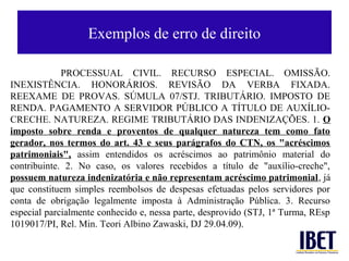 Exemplos de erro de direito

             PROCESSUAL CIVIL. RECURSO ESPECIAL. OMISSÃO.
INEXISTÊNCIA. HONORÁRIOS. REVISÃO DA VERBA FIXADA.
REEXAME DE PROVAS. SÚMULA 07/STJ. TRIBUTÁRIO. IMPOSTO DE
RENDA. PAGAMENTO A SERVIDOR PÚBLICO A TÍTULO DE AUXÍLIO-
CRECHE. NATUREZA. REGIME TRIBUTÁRIO DAS INDENIZAÇÕES. 1. O
imposto sobre renda e proventos de qualquer natureza tem como fato
gerador, nos termos do art. 43 e seus parágrafos do CTN, os "acréscimos
patrimoniais", assim entendidos os acréscimos ao patrimônio material do
contribuinte. 2. No caso, os valores recebidos a título de "auxílio-creche",
possuem natureza indenizatória e não representam acréscimo patrimonial, já
que constituem simples reembolsos de despesas efetuadas pelos servidores por
conta de obrigação legalmente imposta à Administração Pública. 3. Recurso
especial parcialmente conhecido e, nessa parte, desprovido (STJ, 1ª Turma, REsp
1019017/PI, Rel. Min. Teori Albino Zawaski, DJ 29.04.09).
 