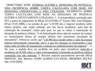 TRIBUTÁRIO. ICMS. ENERGIA ELÉTRICA. DEMANDA DE POTÊNCIA.
NÃO INCIDÊNCIA SOBRE TARIFA CALCULADA COM BASE EM
DEMANDA CONTRATADA E NÃO UTILIZADA. INCIDÊNCIA SOBRE
TARIFA CALCULADA COM BASE NA DEMANDA DE POTÊNCIA
ELÉTRICA EFETIVAMENTE UTILIZADA. 1. A jurisprudência assentada pelo
STJ, a partir do julgamento do REsp 222.810/MG (1ª Turma, Min. José Delgado,
DJ de 15.05.2000), é no sentido de que "o ICMS não é imposto incidente sobre
tráfico jurídico, não sendo cobrado, por não haver incidência, pelo fato de
celebração de contratos", razão pela qual, no que se refere à contratação de
demanda de potência elétrica, "a só formalização desse tipo de contrato de compra
ou fornecimento futuro de energia elétrica não caracteriza circulação de
mercadoria". Afirma-se, assim, que "o ICMS deve incidir sobre o valor da energia
elétrica efetivamente consumida, isto é, a que for entregue ao consumidor, a que
tenha saído da linha de transmissão e entrado no estabelecimento da empresa“... 4.
No caso, o pedido deve ser acolhido em parte, para reconhecer indevida a
incidência do ICMS sobre o valor correspondente à demanda de potência elétrica
contratada mas não utilizada. 5. Recurso especial parcialmente provido (REsp
960476/SC, Rel. Ministro TEORI ALBINO ZAVASCKI, PRIMEIRA SEÇÃO,
DJe 13/05/2009).
 