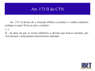 Art. 173 II do CTN

     Art. 173. O direito de a Fazenda Pública constituir o crédito tributário
extingue-se após 5(cinco) anos, contados:
(…)
II - da data em que se tornar definitiva a decisão que houver anulado, por
vício formal, o lançamento anteriormente efetuado.
 