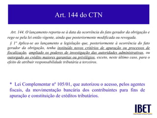 Art. 144 do CTN

   Art. 144. O lançamento reporta-se à data da ocorrência do fato gerador da obrigação e
rege-se pela lei então vigente, ainda que posteriormente modificada ou revogada.
  § 1º Aplica-se ao lançamento a legislação que, posteriormente à ocorrência do fato
gerador da obrigação, tenha instituído novos critérios de apuração ou processos de
fiscalização, ampliado os poderes de investigação das autoridades administrativas, ou
outorgado ao crédito maiores garantias ou privilégios, exceto, neste último caso, para o
efeito de atribuir responsabilidade tributária a terceiros.




 * Lei Complementar nº 105/01, que autorizou o acesso, pelos agentes
 fiscais, da movimentação bancária dos contribuintes para fins de
 apuração e constituição de créditos tributários.
 