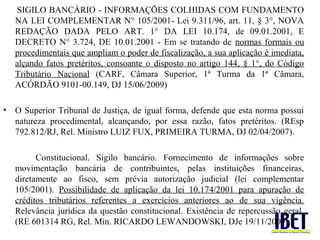 SIGILO BANCÁRIO - INFORMAÇÕES COLHIDAS COM FUNDAMENTO
   NA LEI COMPLEMENTAR N° 105/2001- Lei 9.311/96, art. 11, § 3°, NOVA
   REDAÇÃO DADA PELO ART. 1° DA LEI 10.174, de 09.01.2001, E
   DECRETO N° 3.724, DE 10.01.2001 - Em se tratando de normas formais ou
   procedimentais que ampliam o poder de fiscalização, a sua aplicação é imediata,
   alçando fatos pretéritos, consoante o disposto no artigo 144, § 1°, do Código
   Tributário Nacional (CARF, Câmara Superior, 1ª Turma da 1ª Câmara,
   ACÓRDÃO 9101-00.149, DJ 15/06/2009)

• O Superior Tribunal de Justiça, de igual forma, defende que esta norma possui
  natureza procedimental, alcançando, por essa razão, fatos pretéritos. (REsp
  792.812/RJ, Rel. Ministro LUIZ FUX, PRIMEIRA TURMA, DJ 02/04/2007).

         Constitucional. Sigilo bancário. Fornecimento de informações sobre
   movimentação bancária de contribuintes, pelas instituições financeiras,
   diretamente ao fisco, sem prévia autorização judicial (lei complementar
   105/2001). Possibilidade de aplicação da lei 10.174/2001 para apuração de
   créditos tributários referentes a exercícios anteriores ao de sua vigência.
   Relevância jurídica da questão constitucional. Existência de repercussão geral.
   (RE 601314 RG, Rel. Min. RICARDO LEWANDOWSKI, DJe 19/11/2009)
 