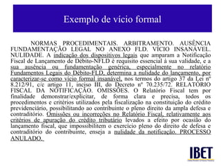 Exemplo de vício formal

         NORMAS PROCEDIMENTAIS. ARBITRAMENTO. AUSÊNCIA
FUNDAMENTAÇÃO LEGAL NO ANEXO FLD. VÍCIO INSANÁVEL.
NULIDADE. A indicação dos dispositivos legais que amparam a Notificação
Fiscal de Lançamento de Débito-NFLD é requisito essencial à sua validade, e a
sua ausência ou fundamentação genérica, especialmente no relatório
Fundamentos Legais do Débito-FLD, determina a nulidade do lançamento, por
caracterizar-se como vício formal insanável, nos termos do artigo 37 da Lei nº
8.212/91, c/c artigo 11, inciso III, do Decreto nº 70.235/72. RELATÓRIO
FISCAL DA NOTIFICAÇÃO. OMISSÕES. O Relatório Fiscal tem por
finalidade demonstrar/explicitar, de forma clara e precisa, todos os
procedimentos e critérios utilizados pela fiscalização na constituição do crédito
previdenciário, possibilitando ao contribuinte o pleno direito da ampla defesa e
contraditório. Omissões ou incorreções no Relatório Fiscal, relativamente aos
critérios de apuração do crédito tributário levados a efeito por ocasião do
lançamento fiscal, que impossibilitem o exercício pleno do direito de defesa e
contraditório do contribuinte, enseja a nulidade da notificação. PROCESSO
ANULADO.
 