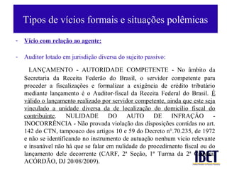 Tipos de vícios formais e situações polêmicas
-   Vício com relação ao agente:

-   Auditor lotado em jurisdição diversa do sujeito passivo:

      LANÇAMENTO - AUTORIDADE COMPETENTE - No âmbito da
    Secretaria da Receita Federão do Brasil, o servidor competente para
    proceder a fiscalizações e formalizar a exigência de crédito tributário
    mediante lançamento é o Auditor-fiscal da Receita Federal do Brasil. É
    válido o lançamento realizado por servidor competente, ainda que este seja
    vinculado a unidade diversa da de localização do domicilio fiscal do
    contribuinte. NULIDADE           DO     AUTO     DE INFRAÇÃO             -
    INOCORRÊNCIA - Não provada violação das disposições contidas no art.
    142 do CTN, tampouco dos artigos 10 e 59 do Decreto n°.70.235, de 1972
    e não se identificando no instrumento de autuação nenhum vicio relevante
    e insanável não há que se falar em nulidade do procedimento fiscal ou do
    lançamento dele decorrente (CARF, 2ª Seção, 1ª Turma da 2ª Câmara,
    ACÓRDÃO, DJ 20/08/2009).
 