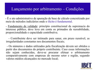 Lançamento por arbitramento – Condições

- É o ato administrativo de apuração de base de cálculo concretizado por
meio de métodos indiciários onde o ilícito é fundamental.
- Fundamento de validade: princípio constitucional da supremacia do
interesse público, deve leva em conta os primados da razoabilidade,
proporcionalidade e capacidade contributiva.

   - Contribuinte deve ser intimado para sanar, em prazo razoável, as
irregularidades constantes nos documentos fiscais;
 - Os números e dados utilizados pela fiscalização devem ser obtidos a
partir dos documentos do próprio contribuinte. Caso essas informações
não sejam conhecidas, deve-se procurar efetuar o arbitramento
comparativamente com empresas do mesmo setor e região, segundo
valores médios alcançados no mercado local;
 