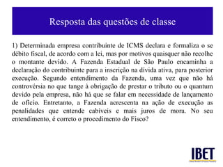 Resposta das questões de classe

1) Determinada empresa contribuinte de ICMS declara e formaliza o se
débito fiscal, de acordo com a lei, mas por motivos quaisquer não recolhe
o montante devido. A Fazenda Estadual de São Paulo encaminha a
declaração do contribuinte para a inscrição na dívida ativa, para posterior
execução. Segundo entendimento da Fazenda, uma vez que não há
controvérsia no que tange à obrigação de prestar o tributo ou o quantum
devido pela empresa, não há que se falar em necessidade de lançamento
de ofício. Entretanto, a Fazenda acrescenta na ação de execução as
penalidades que entende cabíveis e mais juros de mora. No seu
entendimento, é correto o procedimento do Fisco?
 