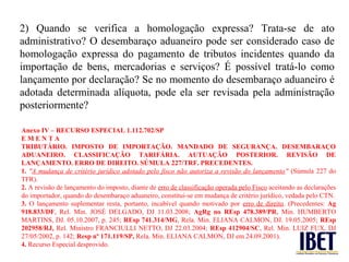 2) Quando se verifica a homologação expressa? Trata-se de ato
administrativo? O desembaraço aduaneiro pode ser considerado caso de
homologação expressa do pagamento de tributos incidentes quando da
importação de bens, mercadorias e serviços? É possível tratá-lo como
lançamento por declaração? Se no momento do desembaraço aduaneiro é
adotada determinada alíquota, pode ela ser revisada pela administração
posteriormente?

Anexo IV – RECURSO ESPECIAL 1.112.702/SP
EMENTA
TRIBUTÁRIO. IMPOSTO DE IMPORTAÇÃO. MANDADO DE SEGURANÇA. DESEMBARAÇO
ADUANEIRO. CLASSIFICAÇÃO TARIFÁRIA. AUTUAÇÃO POSTERIOR. REVISÃO DE
LANÇAMENTO. ERRO DE DIREITO. SÚMULA 227/TRF. PRECEDENTES.
1. "A mudança de critério jurídico adotado pelo fisco não autoriza a revisão do lançamento" (Súmula 227 do
TFR).
2. A revisão de lançamento do imposto, diante de erro de classificação operada pelo Fisco aceitando as declarações
do importador, quando do desembaraço aduaneiro, constitui-se em mudança de critério jurídico, vedada pelo CTN.
3. O lançamento suplementar resta, portanto, incabível quando motivado por erro de direito. (Precedentes: Ag
918.833/DF, Rel. Min. JOSÉ DELGADO, DJ 11.03.2008; AgRg no REsp 478.389/PR, Min. HUMBERTO
MARTINS, DJ. 05.10.2007, p. 245; REsp 741.314/MG, Rela. Min. ELIANA CALMON, DJ. 19.05.2005; REsp
202958/RJ, Rel. Ministro FRANCIULLI NETTO, DJ 22.03.2004; REsp 412904/SC, Rel. Min. LUIZ FUX, DJ
27/05/2002, p. 142; Resp nº 171.119/SP, Rela. Min. ELIANA CALMON, DJ em 24.09.2001).
4. Recurso Especial desprovido.
 