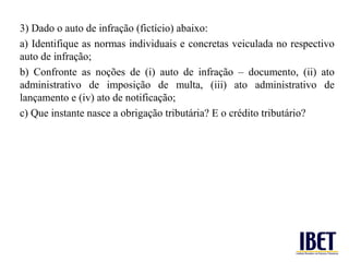 3) Dado o auto de infração (fictício) abaixo:
a) Identifique as normas individuais e concretas veiculada no respectivo
auto de infração;
b) Confronte as noções de (i) auto de infração – documento, (ii) ato
administrativo de imposição de multa, (iii) ato administrativo de
lançamento e (iv) ato de notificação;
c) Que instante nasce a obrigação tributária? E o crédito tributário?
 