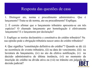 Resposta das questões de casa
1. Distinguir ato, norma e procedimento administrativo. Que é
lançamento? Trata-se de norma, ato ou procedimento? Explique.
2. É correto afirmar que o lançamento tributário apresenta-se em três
espécies? O chamado lançamento por homologação é efetivamente
lançamento? E o lançamento por declaração?

3. Explique as teorias declaratória e constitutiva do crédito tributário? Na
sua opinião pode a obrigação tributária nascer antes do crédito tributário?

4. Que significa “constituição definitiva do crédito”? Quando se dá: (i)
na ocorrência do evento tributário, (ii) na data do vencimento, (iii) na
lavratura do lançamento, (iv) no ato da efetiva notificação, (v) na
decisão administrativa de última instância, (vi) no momento da
inscrição do crédito na dívida ativa ou (vii) no trânsito em julgado de
decisão judicial?
 