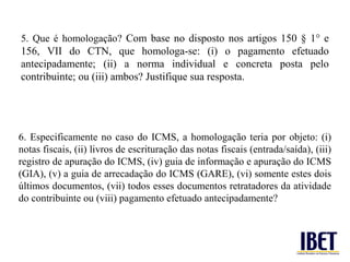 5. Que é homologação? Com base no disposto nos artigos 150 § 1° e
156, VII do CTN, que homologa-se: (i) o pagamento efetuado
antecipadamente; (ii) a norma individual e concreta posta pelo
contribuinte; ou (iii) ambos? Justifique sua resposta.




6. Especificamente no caso do ICMS, a homologação teria por objeto: (i)
notas fiscais, (ii) livros de escrituração das notas fiscais (entrada/saída), (iii)
registro de apuração do ICMS, (iv) guia de informação e apuração do ICMS
(GIA), (v) a guia de arrecadação do ICMS (GARE), (vi) somente estes dois
últimos documentos, (vii) todos esses documentos retratadores da atividade
do contribuinte ou (viii) pagamento efetuado antecipadamente?
 