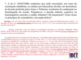 7. A lei n° 10.035/2000, estabelece que serão executados, nos autos da
      reclamação trabalhista, os créditos previdenciários devidos em decorrência
      da decisão proferida pelos Juízes e Tribunais, resultantes de condenação ou
      homologação do acordo. Pergunta-se: a decisão judicial, cognitiva ou
      homologatória constitui o crédito tributário? Há lançamento? Como ficam
      os princípios do contraditório e da ampla defesa?
     Previsão: o art. 114, inciso VIII, da Constituição Federal: “Compete à Justiça do Trabalho processar e julgar: (...) a
execução, de ofício, das contribuições sociais previstas no art. 195, I, a, e II, e seus acréscimos legais, decorrentes das
sentenças que proferir”

             Questão interessante surge em relação às contribuições destinadas aos chamados “terceiros” (SESC,
SENAC, SESI, SENAI, etc.). De acordo com jurisprudência do TST, a Justiça do Trabalho não teria competência para
executar, de ofício, tais contribuições.

       INCOMPETÊNCIA DA JUSTIÇA DO TRABALHO - CONTRIBUIÇÕES PREVIDENCIÁRIAS DESTINADAS
A TERCEIROS (alegação de violação dos artigos 114, VIII, 195, I, -a- e II e 240 da Constituição Federal bem como
divergência jurisprudencial). Consultando o disposto nos incisos I, -a-, e II do artigo 195 da Constituição Federal,
expressamente citado pelo inciso VIII do artigo 114 da Carta Magna, verifica-se que em seus textos não estão
expressamente inseridas as contribuições previdenciárias destinadas a terceiros. Note-se, portanto, que o inciso VIII do
artigo 114 da Constituição Federal confere competência a esta Justiça Especializada para executar, de ofício, as
contribuições sociais previstas no art. 195, I, a, e II, e seus acréscimos legais, mas não a amplia de modo a compreender a
execução das contribuições previdenciárias destinadas a terceiros, as quais são disciplinadas por lei ordinária, que
reserva ao INSS a competência para arrecadação e fiscalização, como mero intermediário.(RR - 12800-
77.2009.5.09.0096 , Relator Ministro: Renato de Lacerda Paiva, Data de Julgamento: 14/12/2011, 2ª Turma, Data de
Publicação: 19/12/2011)
 