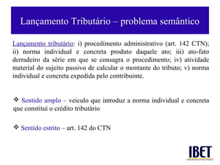 Lançamento Tributário – problema semântico

Lançamento tributário: i) procedimento administrativo (art. 142 CTN);
ii) norma individual e concreta produto daquele ato; iii) ato-fato
derradeiro da série em que se consagra o procedimento; iv) atividade
material do sujeito passivo de calcular o montante do tributo; v) norma
individual e concreta expedida pelo contribuinte.


 Sentido amplo – veiculo que introduz a norma individual e concreta
que constitui o crédito tributário

 Sentido estrito – art. 142 do CTN
 