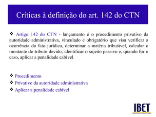 Críticas à definição do art. 142 do CTN

 Artigo 142 do CTN - lançamento é o procedimento privativo da
autoridade administrativa, vinculado e obrigatório que visa verificar a
ocorrência do fato jurídico, determinar a matéria tributável, calcular o
montante do tributo devido, identificar o sujeito passivo e, quando for o
caso, aplicar a penalidade cabível.


 Procedimento
 Privativo da autoridade administrativa
 Aplicar a penalidade cabível
 