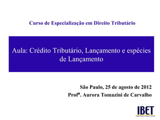 Curso de Especialização em Direito Tributário




Aula: Crédito Tributário, Lançamento e espécies
                de Lançamento


                          São Paulo, 25 de agosto de 2012
                     Profª. Aurora Tomazini de Carvalho
 
