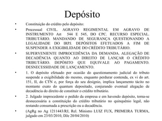 Depósito
•   Constituição do crédito pelo depósito:
•   Processual CIVIL. AGRAVO REGIMENTAL EM AGRAVO DE
    INSTRUMENTO Art 544 E 545, DO CPC. RECURSO ESPECIAL.
    TRIBUTÁRIO. MANDANDO DE SEGURANÇA QUESTIONANDO A
    LEGALIDADE DO IRPJ. DEPÓSITOS EFETUADOS A FIM DE
    SUSPENDER A EXIGIBILIDADE DO CRÉDITO TRIBUTÁRIO.
•   SUPERVENIENTE IMPROCEDÊNCIA DA DEMANDA. ALEGAÇÃO DE
    DECADÊNCIA QUANTO AO DIREITO DE LANÇAR O CRÉDITO
    TRIBUTÁRIO. DEPÓSITO QUE EQUIVALE AO PAGAMENTO.
    DESNECESSIDADE DE LANÇAMENTO.
•   1. O depósito efetuado por ocasião do questionamento judicial do tributo
    suspende a exigibilidade do mesmo, enquanto perdurar contenda, ex vi do art.
    151, II, do CTN e, por força do seu desígnio, implica lançamento tácito no
    montante exato do quantum depositado, conjurando eventual alegação de
    decadência do direito de constituir o crédito tributário.
•   2. Julgado improcedente o pedido da empresa e em havendo depósito, torna-se
    desnecessária a constituição do crédito tributário no quinquênio legal, não
    restando consumada a prescrição ou a decadência.
•   (AgRg no Ag 1211443/RJ, Rel. Ministro LUIZ FUX, PRIMEIRA TURMA,
    julgado em 23/03/2010, DJe 20/04/2010)
 
