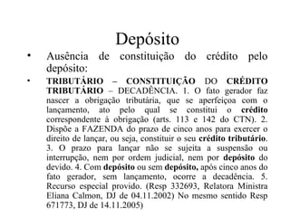 Depósito
•   Ausência de constituição do crédito pelo
    depósito:
•   TRIBUTÁRIO – CONSTITUIÇÃO DO CRÉDITO
    TRIBUTÁRIO – DECADÊNCIA. 1. O fato gerador faz
    nascer a obrigação tributária, que se aperfeiçoa com o
    lançamento, ato pelo qual se constitui o crédito
    correspondente à obrigação (arts. 113 e 142 do CTN). 2.
    Dispõe a FAZENDA do prazo de cinco anos para exercer o
    direito de lançar, ou seja, constituir o seu crédito tributário.
    3. O prazo para lançar não se sujeita a suspensão ou
    interrupção, nem por ordem judicial, nem por depósito do
    devido. 4. Com depósito ou sem depósito, após cinco anos do
    fato gerador, sem lançamento, ocorre a decadência. 5.
    Recurso especial provido. (Resp 332693, Relatora Ministra
    Eliana Calmon, DJ de 04.11.2002) No mesmo sentido Resp
    671773, DJ de 14.11.2005)
 