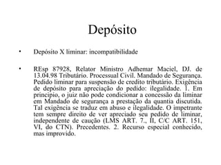 Depósito
•   Depósito X liminar: incompatibilidade

•   REsp 87928, Relator Ministro Adhemar Maciel, DJ. de
    13.04.98 Tributário. Processual Civil. Mandado de Segurança.
    Pedido liminar para suspensão de credito tributário. Exigência
    de depósito para apreciação do pedido: ilegalidade. 1. Em
    principio, o juiz não pode condicionar a concessão da liminar
    em Mandado de segurança a prestação da quantia discutida.
    Tal exigência se traduz em abuso e ilegalidade. O impetrante
    tem sempre direito de ver apreciado seu pedido de liminar,
    independente de caução (LMS ART. 7., II, C/C ART. 151,
    VI, do CTN). Precedentes. 2. Recurso especial conhecido,
    mas improvido.
 