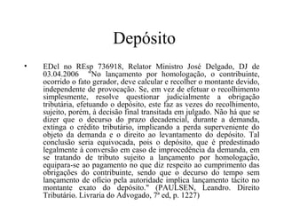Depósito
•   EDcl no REsp 736918, Relator Ministro José Delgado, DJ de
    03.04.2006 "No lançamento por homologação, o contribuinte,
    ocorrido o fato gerador, deve calcular e recolher o montante devido,
    independente de provocação. Se, em vez de efetuar o recolhimento
    simplesmente, resolve questionar judicialmente a obrigação
    tributária, efetuando o depósito, este faz as vezes do recolhimento,
    sujeito, porém, à decisão final transitada em julgado. Não há que se
    dizer que o decurso do prazo decadencial, durante a demanda,
    extinga o crédito tributário, implicando a perda superveniente do
    objeto da demanda e o direito ao levantamento do depósito. Tal
    conclusão seria equivocada, pois o depósito, que é predestinado
    legalmente à conversão em caso de improcedência da demanda, em
    se tratando de tributo sujeito a lançamento por homologação,
    equipara-se ao pagamento no que diz respeito ao cumprimento das
    obrigações do contribuinte, sendo que o decurso do tempo sem
    lançamento de ofício pela autoridade implica lançamento tácito no
    montante exato do depósito." (PAULSEN, Leandro. Direito
    Tributário. Livraria do Advogado, 7ª ed, p. 1227)
 
