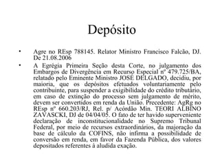 Depósito
•   Agre no REsp 788145. Relator Ministro Francisco Falcão, DJ.
    De 21.08.2006
•   A Egrégia Primeira Seção desta Corte, no julgamento dos
    Embargos de Divergência em Recurso Especial nº 479.725/BA,
    relatado pelo Eminente Ministro JOSÉ DELGADO, decidiu, por
    maioria, que os depósitos efetuados voluntariamente pelo
    contribuinte, para suspender a exigibilidade do crédito tributário,
    em caso de extinção do processo sem julgamento de mérito,
    devem ser convertidos em renda da União. Precedente: AgRg no
    REsp nº 660.203/RJ, Rel. p/ Acórdão Min. TEORI ALBINO
    ZAVASCKI, DJ de 04/04/05. O fato de ter havido superveniente
    declaração de inconstitucionalidade no Supremo Tribunal
    Federal, por meio de recursos extraordinários, da majoração da
    base de cálculo da COFINS, não infirma a possibilidade de
    conversão em renda, em favor da Fazenda Pública, dos valores
    depositados referentes à aludida exação.
 